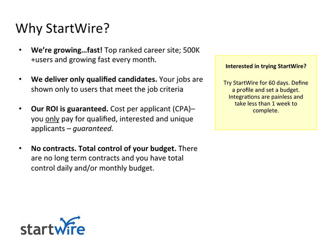 Why	  StartWire?	  
•  We’re	  growing…fast!	  Top	  ranked	  career	  site;	  500K
+users	  and	  growing	  fast	  every	  month.	  
	  
•  We	  deliver	  only	  qualiﬁed	  candidates.	  Your	  jobs	  are	  
shown	  only	  to	  users	  that	  meet	  the	  job	  criteria	  
•  Our	  ROI	  is	  guaranteed.	  Cost	  per	  applicant	  (CPA)–	  
you	  only	  pay	  for	  qualiﬁed,	  interested	  and	  unique	  
applicants	  –	  guaranteed.	  
•  No	  contracts.	  Total	  control	  of	  your	  budget.	  There	  
are	  no	  long	  term	  contracts	  and	  you	  have	  total	  
control	  daily	  and/or	  monthly	  budget.	  
	  
	  
	  
	  
Interested	  in	  trying	  StartWire?	  
	  
Try	  StartWire	  for	  60	  days.	  Deﬁne	  
a	  proﬁle	  and	  set	  a	  budget.	  	  
Integra>ons	  are	  painless	  and	  
take	  less	  than	  1	  week	  to	  
complete.	  
	  
	  
	  
