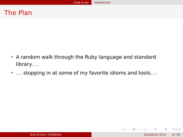 Code to Joy Introduction
The Plan
• A random walk through the Ruby language and standard
library. . .
• . . . stopping in at some of my favorite idioms and tools. . .
Avdi Grimm (ShipRise) GoGaRuCo 2012 6 / 50
