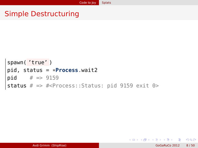 Code to Joy Splats
Simple Destructuring
spawn( ’true’ )
pid, status = *Process.wait2
pid # => 9159
status # => #
Avdi Grimm (ShipRise) GoGaRuCo 2012 8 / 50
