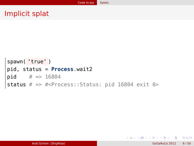 Code to Joy Splats
Implicit splat
spawn( ’true’ )
pid, status = Process.wait2
pid # => 16804
status # => #
Avdi Grimm (ShipRise) GoGaRuCo 2012 9 / 50

