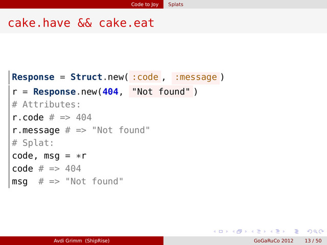 Code to Joy Splats
cake.have && cake.eat
Response = Struct.new( :code , :message )
r = Response.new(404, "Not found" )
# Attributes:
r.code # => 404
r.message # => "Not found"
# Splat:
code, msg = *r
code # => 404
msg # => "Not found"
Avdi Grimm (ShipRise) GoGaRuCo 2012 13 / 50

