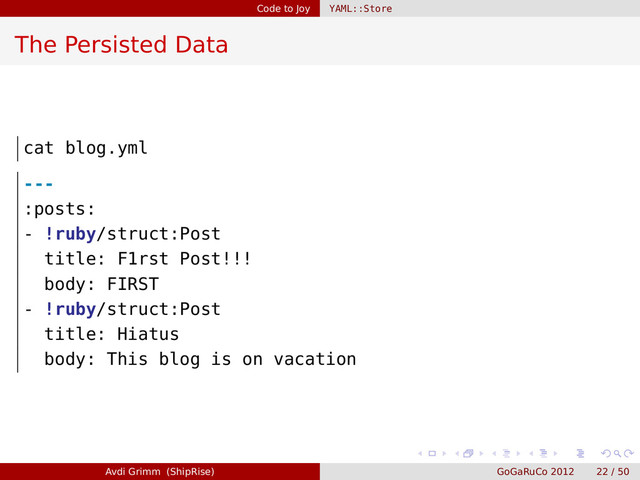 Code to Joy YAML::Store
The Persisted Data
cat blog.yml
---
:posts:
- !ruby/struct:Post
title: F1rst Post!!!
body: FIRST
- !ruby/struct:Post
title: Hiatus
body: This blog is on vacation
Avdi Grimm (ShipRise) GoGaRuCo 2012 22 / 50
