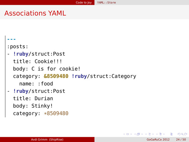 Code to Joy YAML::Store
Associations YAML
---
:posts:
- !ruby/struct:Post
title: Cookie!!!
body: C is for cookie!
category: &8509480 !ruby/struct:Category
name: :food
- !ruby/struct:Post
title: Durian
body: Stinky!
category: *8509480
Avdi Grimm (ShipRise) GoGaRuCo 2012 24 / 50
