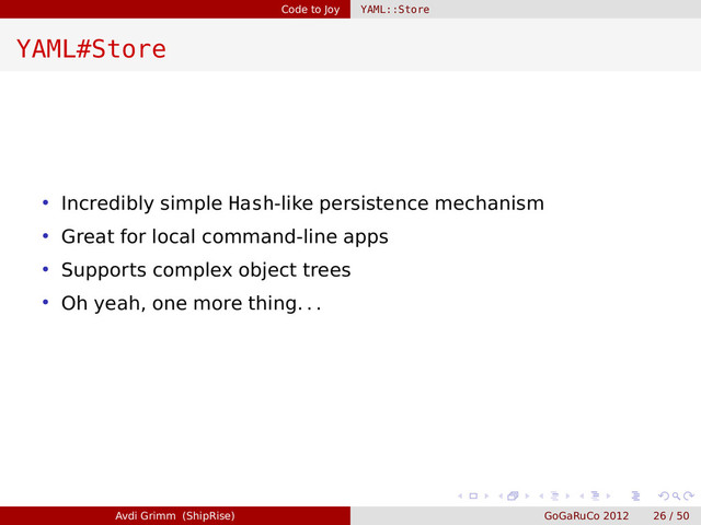 Code to Joy YAML::Store
YAML#Store
• Incredibly simple Hash-like persistence mechanism
• Great for local command-line apps
• Supports complex object trees
• Oh yeah, one more thing. . .
Avdi Grimm (ShipRise) GoGaRuCo 2012 26 / 50

