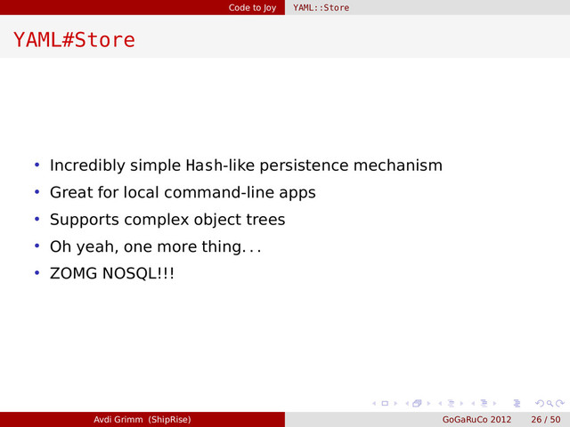 Code to Joy YAML::Store
YAML#Store
• Incredibly simple Hash-like persistence mechanism
• Great for local command-line apps
• Supports complex object trees
• Oh yeah, one more thing. . .
• ZOMG NOSQL!!!
Avdi Grimm (ShipRise) GoGaRuCo 2012 26 / 50

