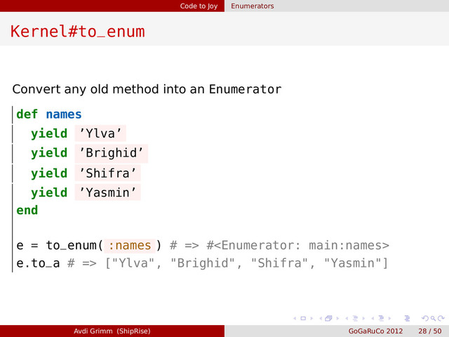 Code to Joy Enumerators
Kernel#to_enum
Convert any old method into an Enumerator
def names
yield ’Ylva’
yield ’Brighid’
yield ’Shifra’
yield ’Yasmin’
end
e = to_enum( :names ) # => #
e.to_a # => ["Ylva", "Brighid", "Shifra", "Yasmin"]
Avdi Grimm (ShipRise) GoGaRuCo 2012 28 / 50
