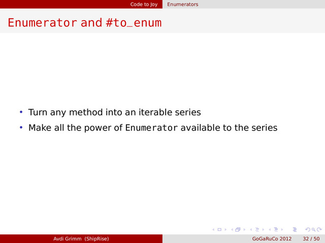 Code to Joy Enumerators
Enumerator and #to_enum
• Turn any method into an iterable series
• Make all the power of Enumerator available to the series
Avdi Grimm (ShipRise) GoGaRuCo 2012 32 / 50
