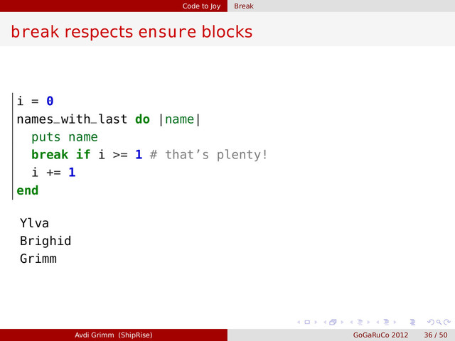 Code to Joy Break
break respects ensure blocks
i = 0
names_with_last do |name|
puts name
break if i >= 1 # that’s plenty!
i += 1
end
Ylva
Brighid
Grimm
Avdi Grimm (ShipRise) GoGaRuCo 2012 36 / 50
