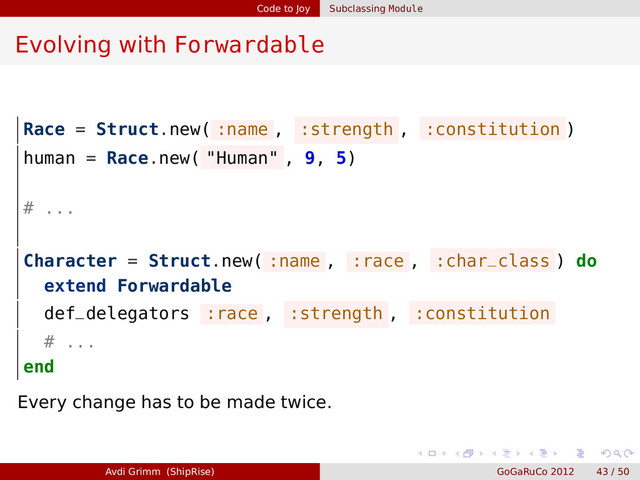 Code to Joy Subclassing Module
Evolving with Forwardable
Race = Struct.new( :name , :strength , :constitution )
human = Race.new( "Human" , 9, 5)
# ...
Character = Struct.new( :name , :race , :char_class ) do
extend Forwardable
def_delegators :race , :strength , :constitution
# ...
end
Every change has to be made twice.
Avdi Grimm (ShipRise) GoGaRuCo 2012 43 / 50
