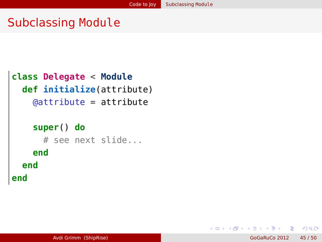 Code to Joy Subclassing Module
Subclassing Module
class Delegate < Module
def initialize(attribute)
@attribute = attribute
super() do
# see next slide...
end
end
end
Avdi Grimm (ShipRise) GoGaRuCo 2012 45 / 50

