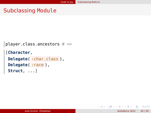 Code to Joy Subclassing Module
Subclassing Module
player.class.ancestors # =>
[Character,
Delegate( :char_class ),
Delegate( :race ),
Struct, ...]
Avdi Grimm (ShipRise) GoGaRuCo 2012 45 / 50

