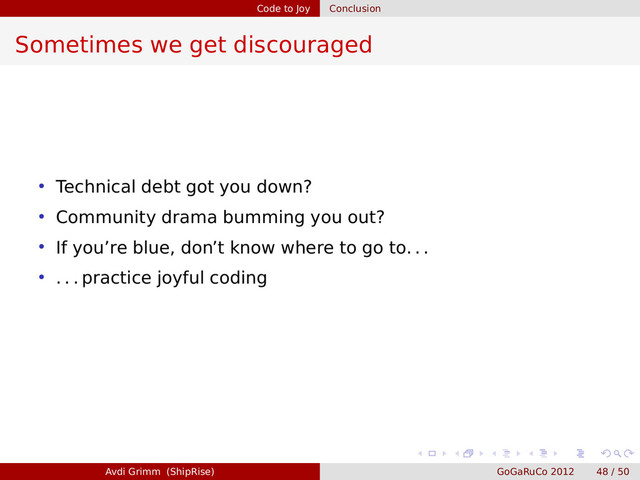 Code to Joy Conclusion
Sometimes we get discouraged
• Technical debt got you down?
• Community drama bumming you out?
• If you’re blue, don’t know where to go to. . .
• . . . practice joyful coding
Avdi Grimm (ShipRise) GoGaRuCo 2012 48 / 50

