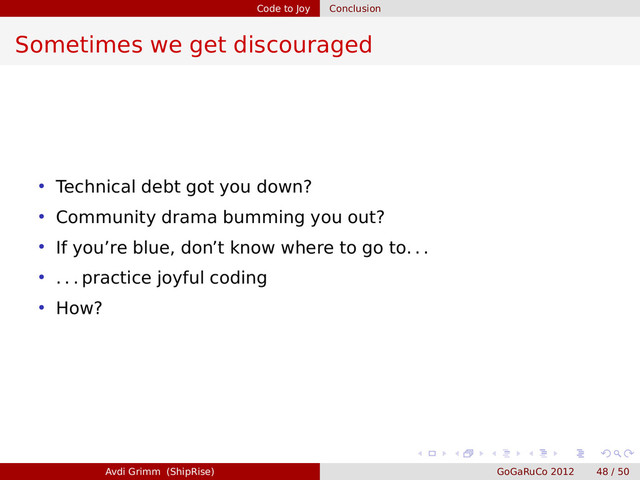 Code to Joy Conclusion
Sometimes we get discouraged
• Technical debt got you down?
• Community drama bumming you out?
• If you’re blue, don’t know where to go to. . .
• . . . practice joyful coding
• How?
Avdi Grimm (ShipRise) GoGaRuCo 2012 48 / 50
