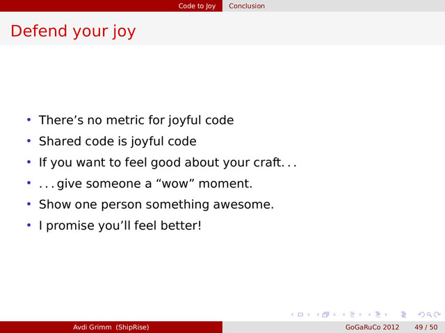 Code to Joy Conclusion
Defend your joy
• There’s no metric for joyful code
• Shared code is joyful code
• If you want to feel good about your craft. . .
• . . . give someone a “wow” moment.
• Show one person something awesome.
• I promise you’ll feel better!
Avdi Grimm (ShipRise) GoGaRuCo 2012 49 / 50
