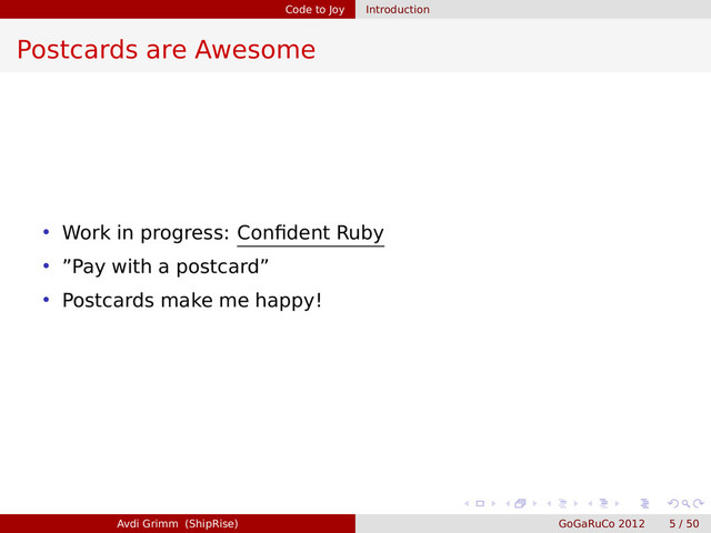 Code to Joy Introduction
Postcards are Awesome
• Work in progress: Conﬁdent Ruby
• ”Pay with a postcard”
• Postcards make me happy!
Avdi Grimm (ShipRise) GoGaRuCo 2012 5 / 50
