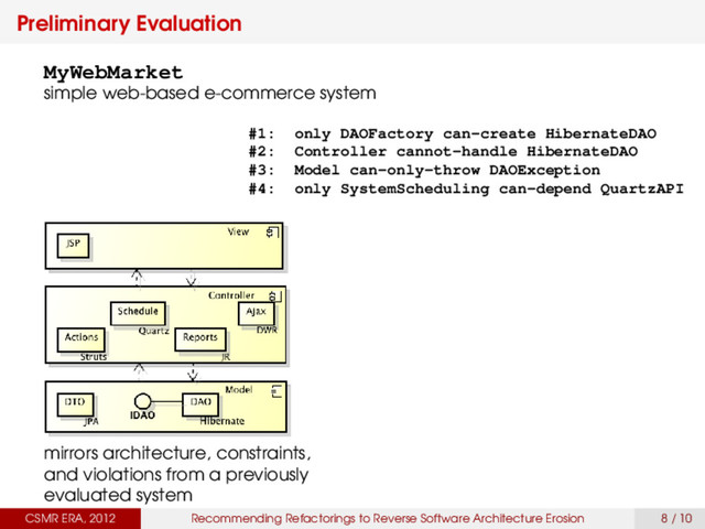 Preliminary Evaluation
CSMR ERA, 2012 Recommending Refactorings to Reverse Software Architecture Erosion 8 / 10
MyWebMarket
simple web-based e-commerce system
mirrors architecture, constraints,
and violations from a previously
evaluated system
#1: only DAOFactory can-create HibernateDAO
#2: Controller cannot-handle HibernateDAO
#3: Model can-only-throw DAOException
#4: only SystemScheduling can-depend QuartzAPI
