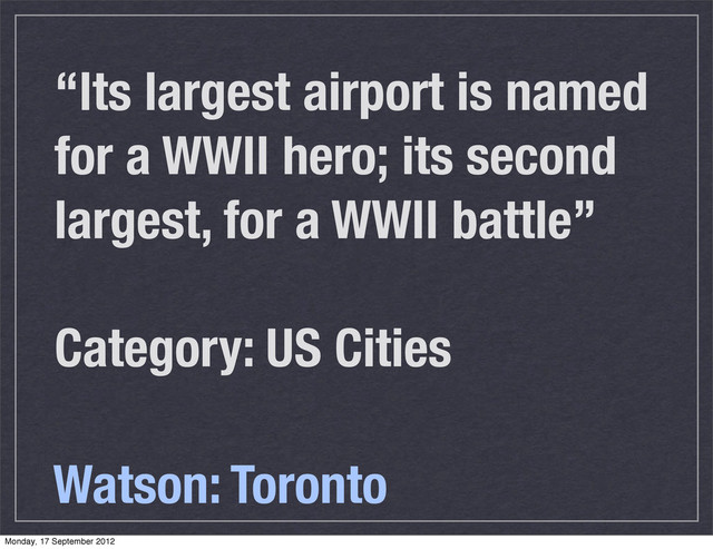 “Its largest airport is named
for a WWII hero; its second
largest, for a WWII battle”
Category: US Cities
Watson: Toronto
Monday, 17 September 2012
