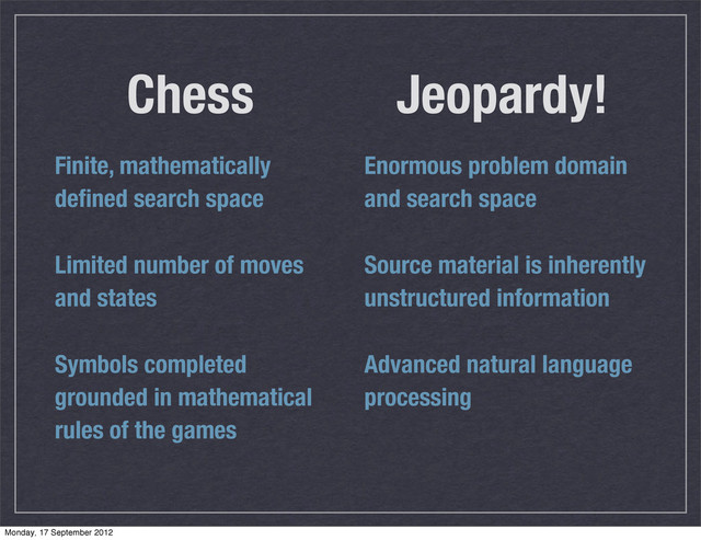 Jeopardy!
Finite, mathematically
deﬁned search space
Limited number of moves
and states
Symbols completed
grounded in mathematical
rules of the games
Chess
Enormous problem domain
and search space
Source material is inherently
unstructured information
Advanced natural language
processing
Monday, 17 September 2012
