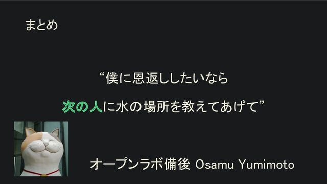 “僕に恩返ししたいなら 
次の人に水の場所を教えてあげて” 
 
オープンラボ備後 Osamu Yumimoto 
まとめ
