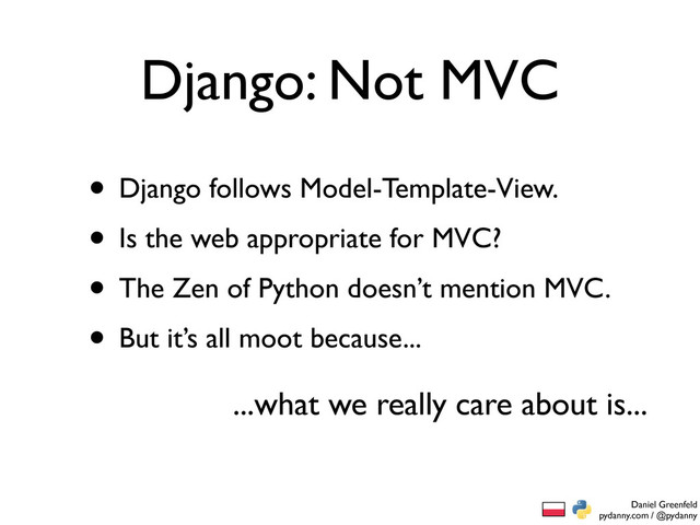 Daniel Greenfeld
pydanny.com / @pydanny
Django: Not MVC
• Django follows Model-Template-View.
• Is the web appropriate for MVC?
• The Zen of Python doesn’t mention MVC.
• But it’s all moot because...
...what we really care about is...
