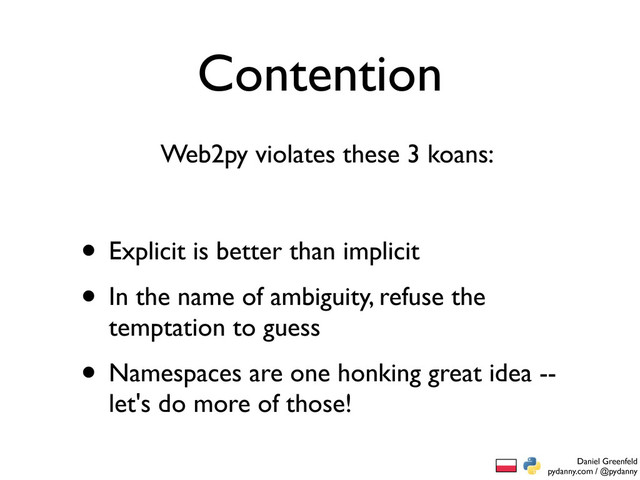 Daniel Greenfeld
pydanny.com / @pydanny
Contention
• Explicit is better than implicit
• In the name of ambiguity, refuse the
temptation to guess
• Namespaces are one honking great idea --
let's do more of those!
Web2py violates these 3 koans:
