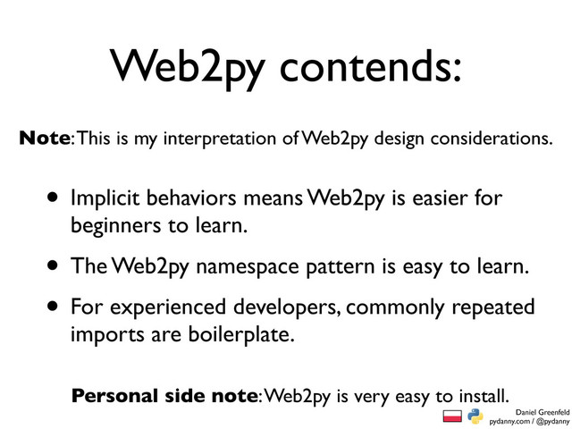 Daniel Greenfeld
pydanny.com / @pydanny
Web2py contends:
• Implicit behaviors means Web2py is easier for
beginners to learn.
• The Web2py namespace pattern is easy to learn.
• For experienced developers, commonly repeated
imports are boilerplate.
Note: This is my interpretation of Web2py design considerations.
Personal side note: Web2py is very easy to install.
