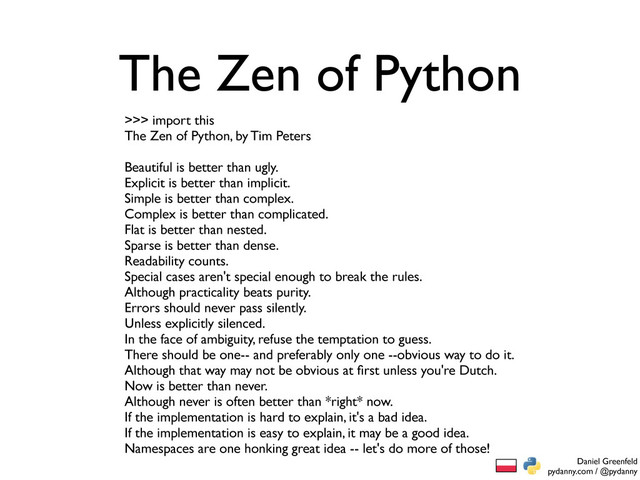 Daniel Greenfeld
pydanny.com / @pydanny
The Zen of Python
>>> import this
The Zen of Python, by Tim Peters
Beautiful is better than ugly.
Explicit is better than implicit.
Simple is better than complex.
Complex is better than complicated.
Flat is better than nested.
Sparse is better than dense.
Readability counts.
Special cases aren't special enough to break the rules.
Although practicality beats purity.
Errors should never pass silently.
Unless explicitly silenced.
In the face of ambiguity, refuse the temptation to guess.
There should be one-- and preferably only one --obvious way to do it.
Although that way may not be obvious at ﬁrst unless you're Dutch.
Now is better than never.
Although never is often better than *right* now.
If the implementation is hard to explain, it's a bad idea.
If the implementation is easy to explain, it may be a good idea.
Namespaces are one honking great idea -- let's do more of those!
