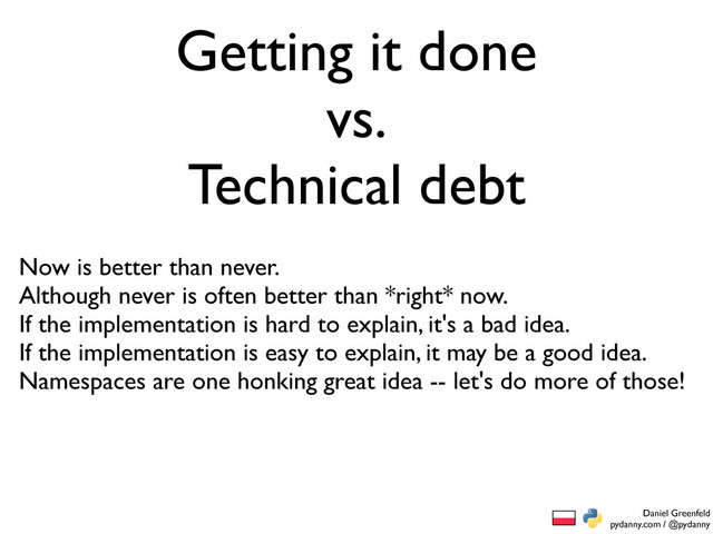 Daniel Greenfeld
pydanny.com / @pydanny
Getting it done
vs.
Technical debt
Now is better than never.
Although never is often better than *right* now.
If the implementation is hard to explain, it's a bad idea.
If the implementation is easy to explain, it may be a good idea.
Namespaces are one honking great idea -- let's do more of those!
