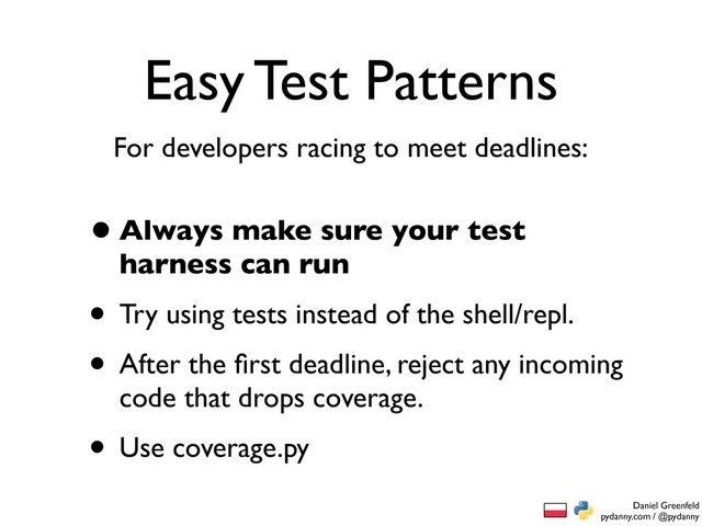 Daniel Greenfeld
pydanny.com / @pydanny
Easy Test Patterns
•Always make sure your test
harness can run
• Try using tests instead of the shell/repl.
• After the ﬁrst deadline, reject any incoming
code that drops coverage.
• Use coverage.py
For developers racing to meet deadlines:
