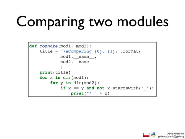 Daniel Greenfeld
pydanny.com / @pydanny
Comparing two modules
def compare(mod1, mod2):
title = '\nComparing {0}, {1}:'.format(
mod1.__name__,
mod2.__name__
)
print(title)
for x in dir(mod1):
for y in dir(mod2):
if x == y and not x.startswith('_'):
print("* " + x)
