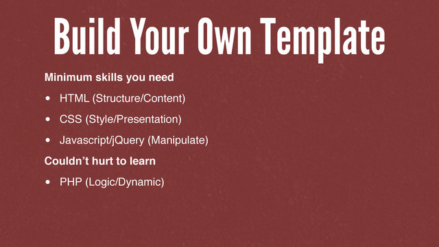 Minimum skills you need
• HTML (Structure/Content)
• CSS (Style/Presentation)
• Javascript/jQuery (Manipulate)
Couldn’t hurt to learn
• PHP (Logic/Dynamic)
Build Your Own Template
