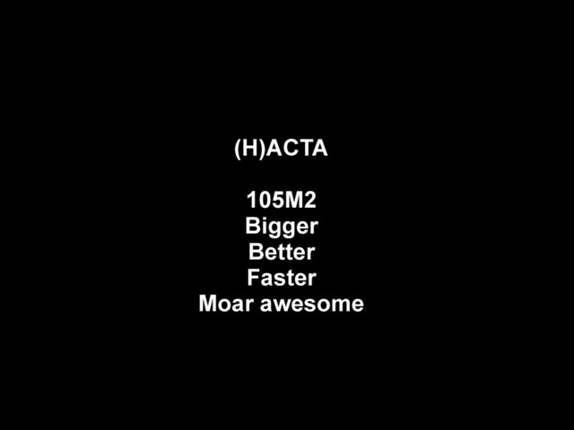 (H)ACTA
105M2
Bigger
Better
Faster
Moar awesome
