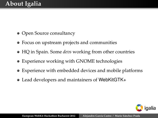 About Igalia
Open Source consultancy
Focus on upstream projects and communities
HQ in Spain. Some devs working from other countries
Experience working with GNOME technologies
Experience with embedded devices and mobile platforms
Lead developers and maintainers of WebKitGTK+
European WebKit Hackathon Bucharest 2012 Alejandro García Castro / Mario Sánchez Prada

