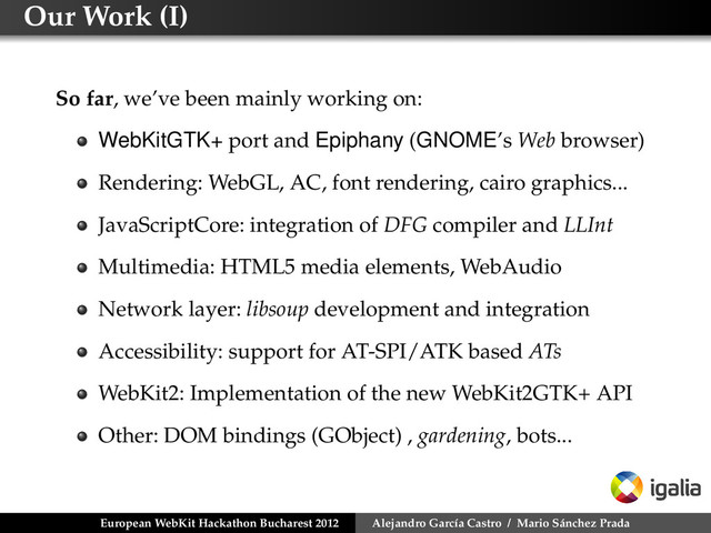 Our Work (I)
So far, we’ve been mainly working on:
WebKitGTK+ port and Epiphany (GNOME’s Web browser)
Rendering: WebGL, AC, font rendering, cairo graphics...
JavaScriptCore: integration of DFG compiler and LLInt
Multimedia: HTML5 media elements, WebAudio
Network layer: libsoup development and integration
Accessibility: support for AT-SPI/ATK based ATs
WebKit2: Implementation of the new WebKit2GTK+ API
Other: DOM bindings (GObject) , gardening, bots...
European WebKit Hackathon Bucharest 2012 Alejandro García Castro / Mario Sánchez Prada
