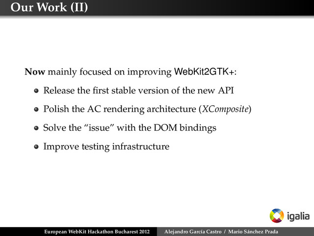 Our Work (II)
Now mainly focused on improving WebKit2GTK+:
Release the ﬁrst stable version of the new API
Polish the AC rendering architecture (XComposite)
Solve the “issue” with the DOM bindings
Improve testing infrastructure
European WebKit Hackathon Bucharest 2012 Alejandro García Castro / Mario Sánchez Prada
