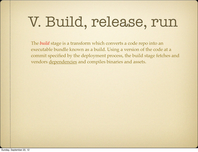 V. Build, release, run
The build stage is a transform which converts a code repo into an
executable bundle known as a build. Using a version of the code at a
commit speciﬁed by the deployment process, the build stage fetches and
vendors dependencies and compiles binaries and assets.
Sunday, September 23, 12
