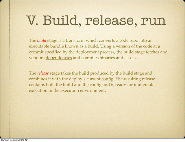 V. Build, release, run
The build stage is a transform which converts a code repo into an
executable bundle known as a build. Using a version of the code at a
commit speciﬁed by the deployment process, the build stage fetches and
vendors dependencies and compiles binaries and assets.
The release stage takes the build produced by the build stage and
combines it with the deploy’s current conﬁg. The resulting release
contains both the build and the conﬁg and is ready for immediate
execution in the execution environment.
Sunday, September 23, 12
