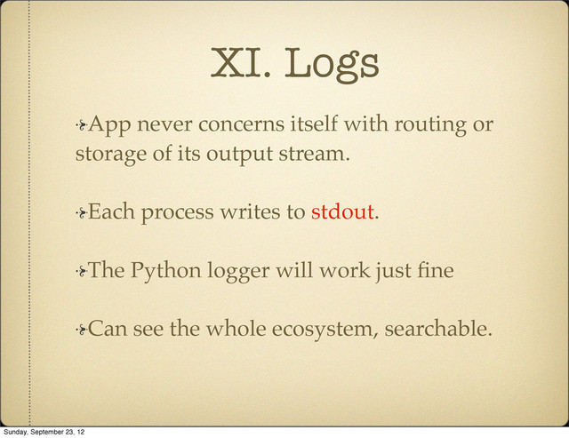 XI. Logs
App never concerns itself with routing or
storage of its output stream.
Each process writes to stdout.
The Python logger will work just ﬁne
Can see the whole ecosystem, searchable.
Sunday, September 23, 12
