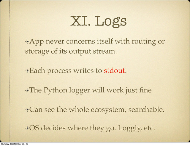 XI. Logs
App never concerns itself with routing or
storage of its output stream.
Each process writes to stdout.
The Python logger will work just ﬁne
Can see the whole ecosystem, searchable.
OS decides where they go. Loggly, etc.
Sunday, September 23, 12
