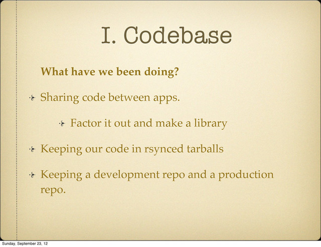 I. Codebase
What have we been doing?
Sharing code between apps.
Factor it out and make a library
Keeping our code in rsynced tarballs
Keeping a development repo and a production
repo.
Sunday, September 23, 12
