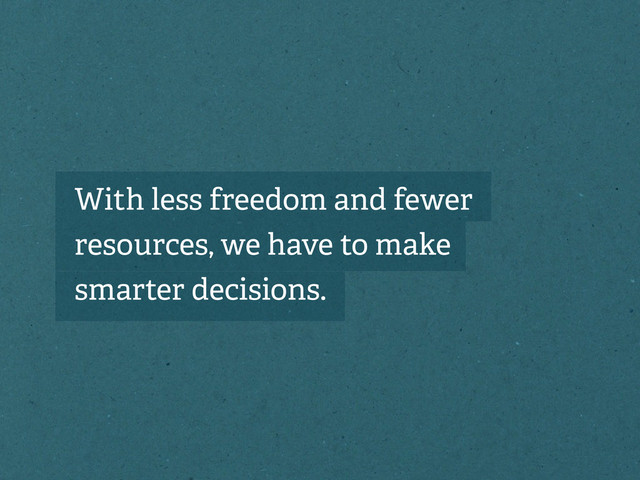 With less freedom and fewer
resources, we have to make
smarter decisions.

