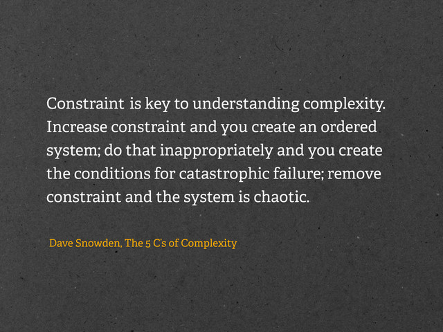 Constraint is key to understanding complexity.
Increase constraint and you create an ordered
system; do that inappropriately and you create
the conditions for catastrophic failure; remove
constraint and the system is chaotic.
Dave Snowden, The 5 C’s of Complexity

