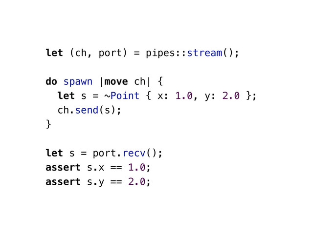 let (ch, port) = pipes::stream();
do spawn |move ch| {
let s = ~Point { x: 1.0, y: 2.0 };
ch.send(s);
}
let s = port.recv();
assert s.x == 1.0;
assert s.y == 2.0;
