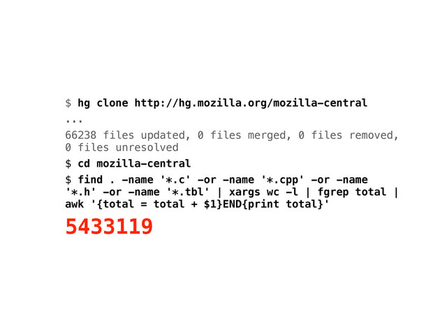 $ hg clone http://hg.mozilla.org/mozilla-central
...
66238 files updated, 0 files merged, 0 files removed,
0 files unresolved
$ cd mozilla-central
$ find . -name '*.c' -or -name '*.cpp' -or -name
'*.h' -or -name '*.tbl' | xargs wc -l | fgrep total |
awk '{total = total + $1}END{print total}'
5433119
