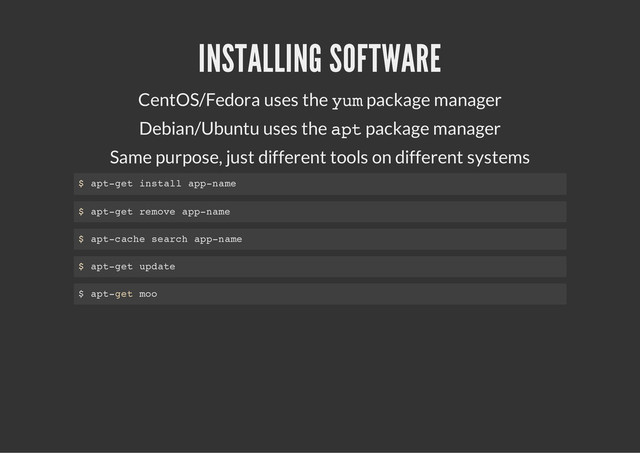 INSTALLING SOFTWARE
CentOS/Fedora uses the y
u
m
package manager
Debian/Ubuntu uses the a
p
t
package manager
Same purpose, just different tools on different systems
$ a
p
t
-
g
e
t i
n
s
t
a
l
l a
p
p
-
n
a
m
e
$ a
p
t
-
g
e
t r
e
m
o
v
e a
p
p
-
n
a
m
e
$ a
p
t
-
c
a
c
h
e s
e
a
r
c
h a
p
p
-
n
a
m
e
$ a
p
t
-
g
e
t u
p
d
a
t
e
$ a
p
t
-
g
e
t m
o
o
