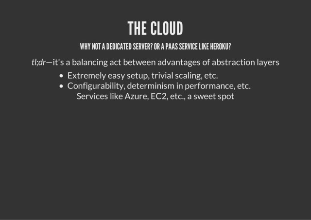 THE CLOUD
WHY NOT A DEDICATED SERVER? OR A PAAS SERVICE LIKE HEROKU?
tl;dr—it's a balancing act between advantages of abstraction layers
Extremely easy setup, trivial scaling, etc.
Configurability, determinism in performance, etc.
Services like Azure, EC2, etc., a sweet spot
