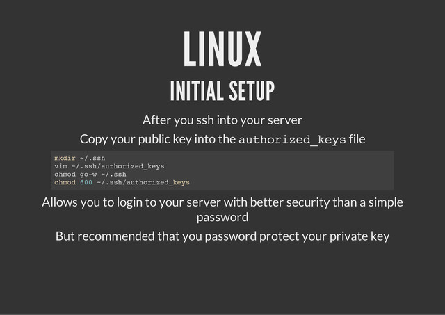 LINUX
INITIAL SETUP
After you ssh into your server
Copy your public key into the a
u
t
h
o
r
i
z
e
d
_
k
e
y
s
file
Allows you to login to your server with better security than a simple
password
But recommended that you password protect your private key
m
k
d
i
r ~
/
.
s
s
h
v
i
m ~
/
.
s
s
h
/
a
u
t
h
o
r
i
z
e
d
_
k
e
y
s
c
h
m
o
d g
o
-
w ~
/
.
s
s
h
c
h
m
o
d 6
0
0 ~
/
.
s
s
h
/
a
u
t
h
o
r
i
z
e
d
_
k
e
y
s
