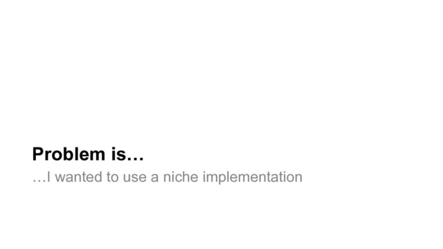 Problem is…
…I wanted to use a niche implementation
