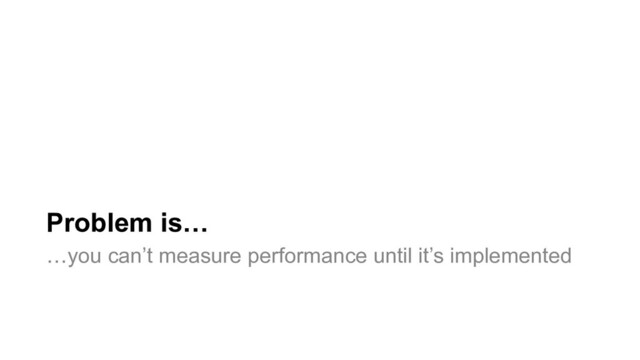Problem is…
…you can’t measure performance until it’s implemented
