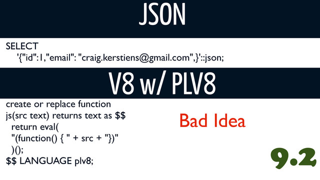 SELECT
'{"id":1,"email": "craig.kerstiens@gmail.com",}'::json;
JSON
create or replace function
js(src text) returns text as $$
return eval(
"(function() { " + src + "})"
)();
$$ LANGUAGE plv8;
V8 w/ PLV8
9.2
Bad Idea
